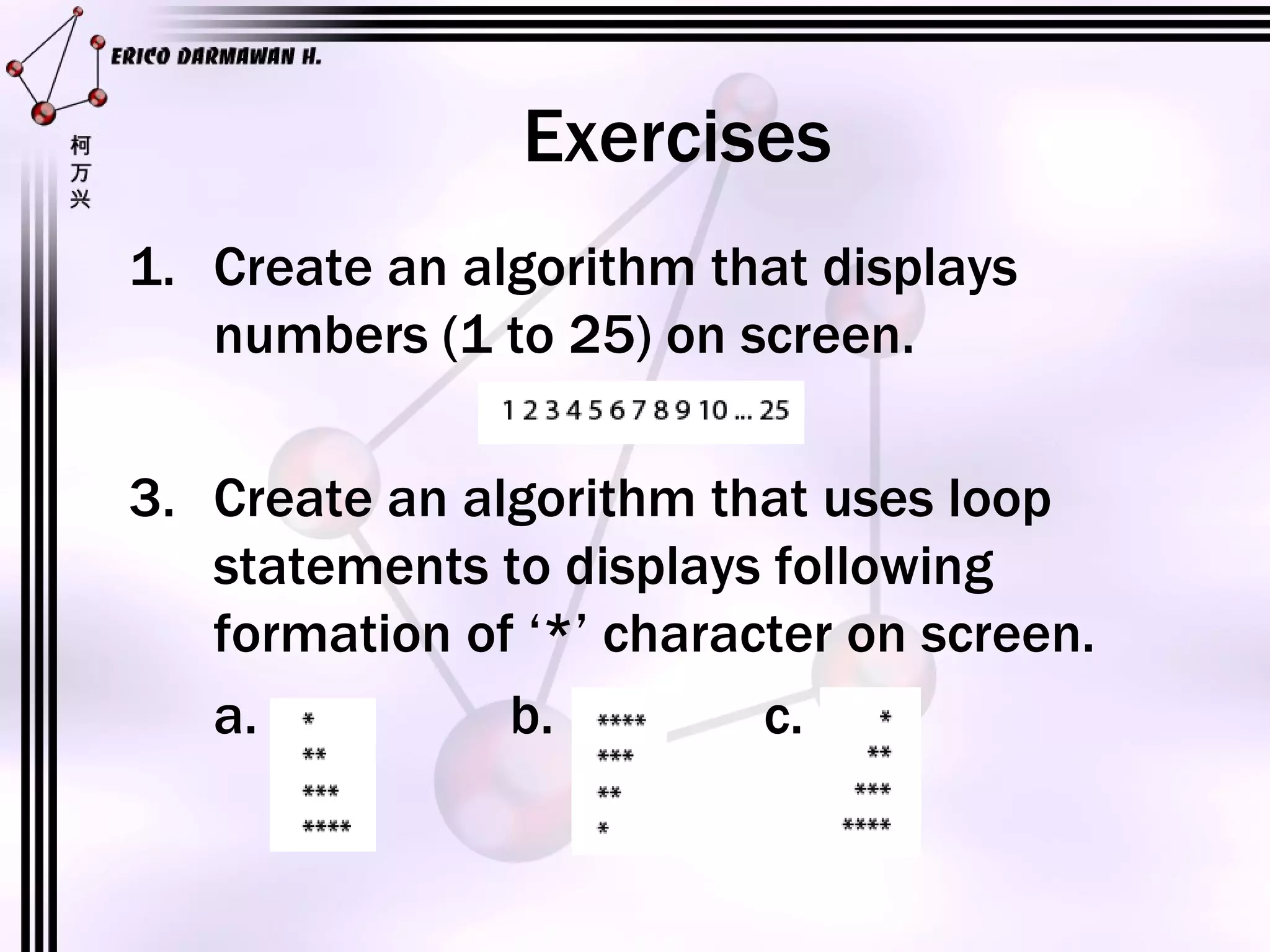 Exercises Create an algorithm that displays numbers (1 to 25) on screen. Create an algorithm that uses loop statements to displays following formation of ‘*’ character on screen. a. b. c. 
