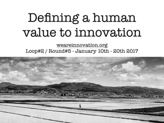 Deﬁning a human
value to innovation
weareinnovation.org
Loop#2 / Round#5 - January 10th - 20th 2017
 