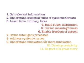 1. Get relevant information
2. Understand essential rules of systemic threats
3. Learn from ordinary folks
4. Build super inspiration
5. Pursue meaningfulness
6. Enable freedom of speech
7. Deﬁne intelligent processes
8. Address systemic issues
9. Understand innovation for more innovation
10. Develop creativity
11. Be part of a great story
 