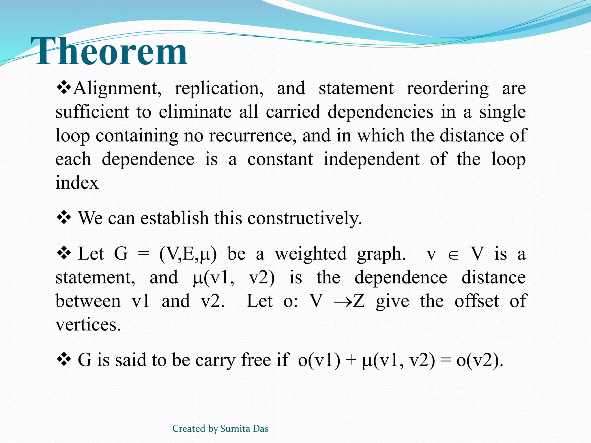 Alignment, replication, and statement reordering are
sufficient to eliminate all carried dependencies in a single
loop containing no recurrence, and in which the distance of
each dependence is a constant independent of the loop
index
 We can establish this constructively.
 Let G = (V,E,) be a weighted graph. v  V is a
statement, and (v1, v2) is the dependence distance
between v1 and v2. Let o: V Z give the offset of
vertices.
 G is said to be carry free if o(v1) + (v1, v2) = o(v2).
Theorem
Created by Sumita Das
 