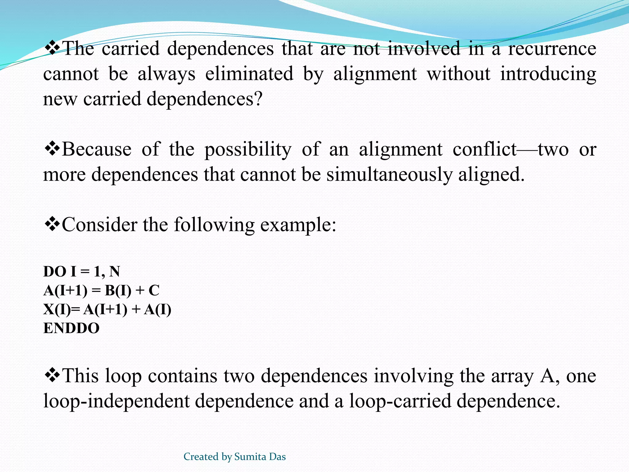 The carried dependences that are not involved in a recurrence
cannot be always eliminated by alignment without introducing
new carried dependences?
Because of the possibility of an alignment conflict—two or
more dependences that cannot be simultaneously aligned.
Consider the following example:
DO I = 1, N
A(I+1) = B(I) + C
X(I)= A(I+1) + A(I)
ENDDO
This loop contains two dependences involving the array A, one
loop-independent dependence and a loop-carried dependence.
Created by Sumita Das
 