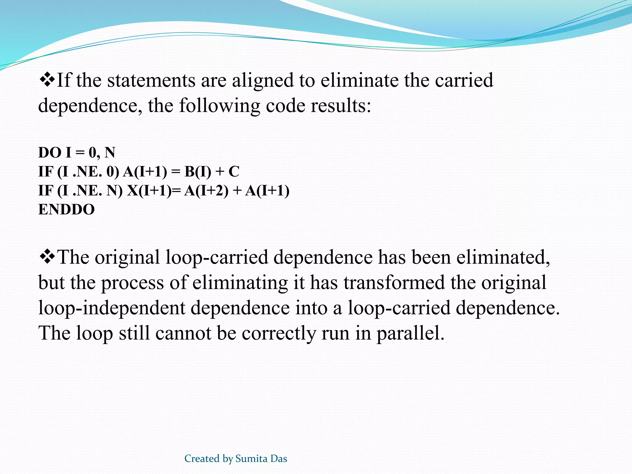 If the statements are aligned to eliminate the carried
dependence, the following code results:
DO I = 0, N
IF (I .NE. 0) A(I+1) = B(I) + C
IF (I .NE. N) X(I+1)= A(I+2) + A(I+1)
ENDDO
The original loop-carried dependence has been eliminated,
but the process of eliminating it has transformed the original
loop-independent dependence into a loop-carried dependence.
The loop still cannot be correctly run in parallel.
Created by Sumita Das
 