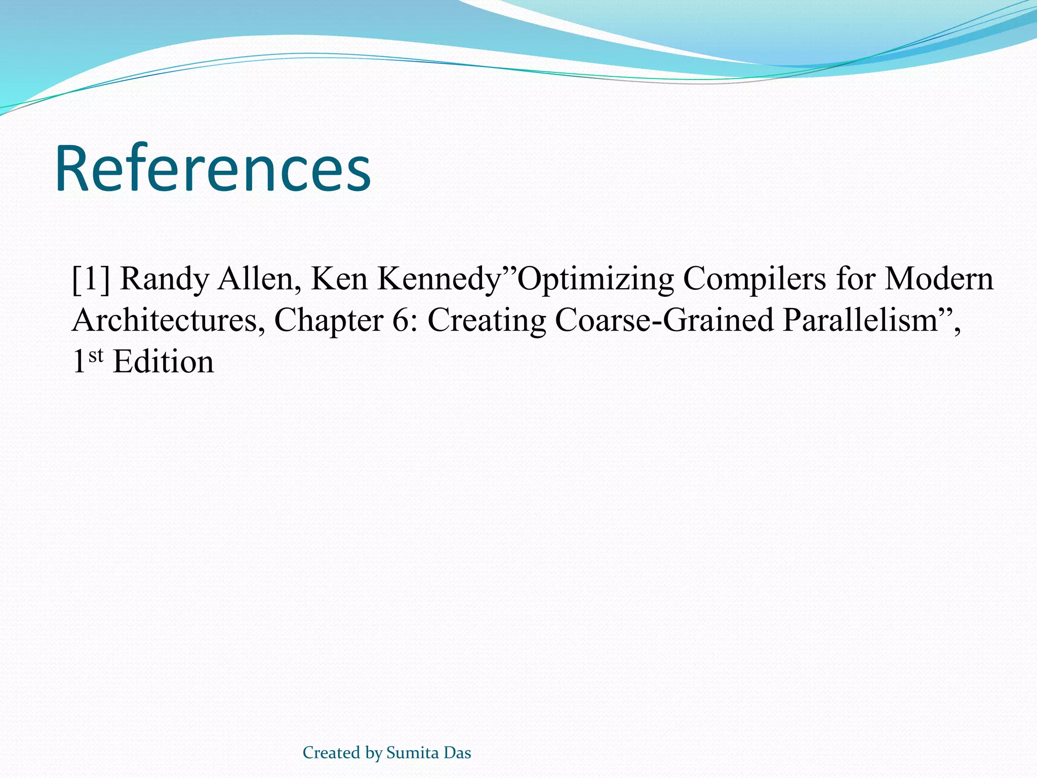 References
Created by Sumita Das
[1] Randy Allen, Ken Kennedy”Optimizing Compilers for Modern
Architectures, Chapter 6: Creating Coarse-Grained Parallelism”,
1st Edition
 