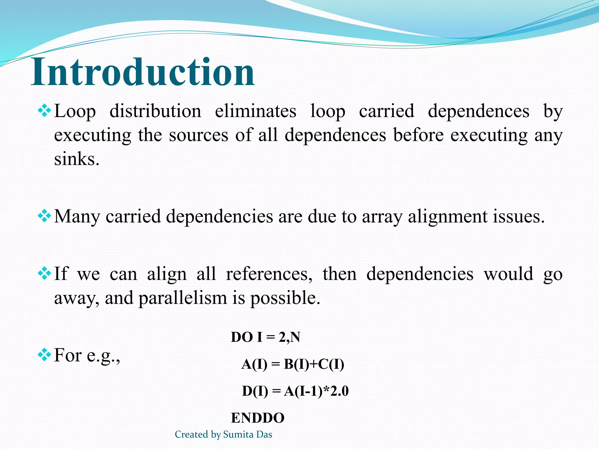Introduction
Loop distribution eliminates loop carried dependences by
executing the sources of all dependences before executing any
sinks.
Many carried dependencies are due to array alignment issues.
If we can align all references, then dependencies would go
away, and parallelism is possible.
For e.g.,
DO I = 2,N
A(I) = B(I)+C(I)
D(I) = A(I-1)*2.0
ENDDO
Created by Sumita Das
 