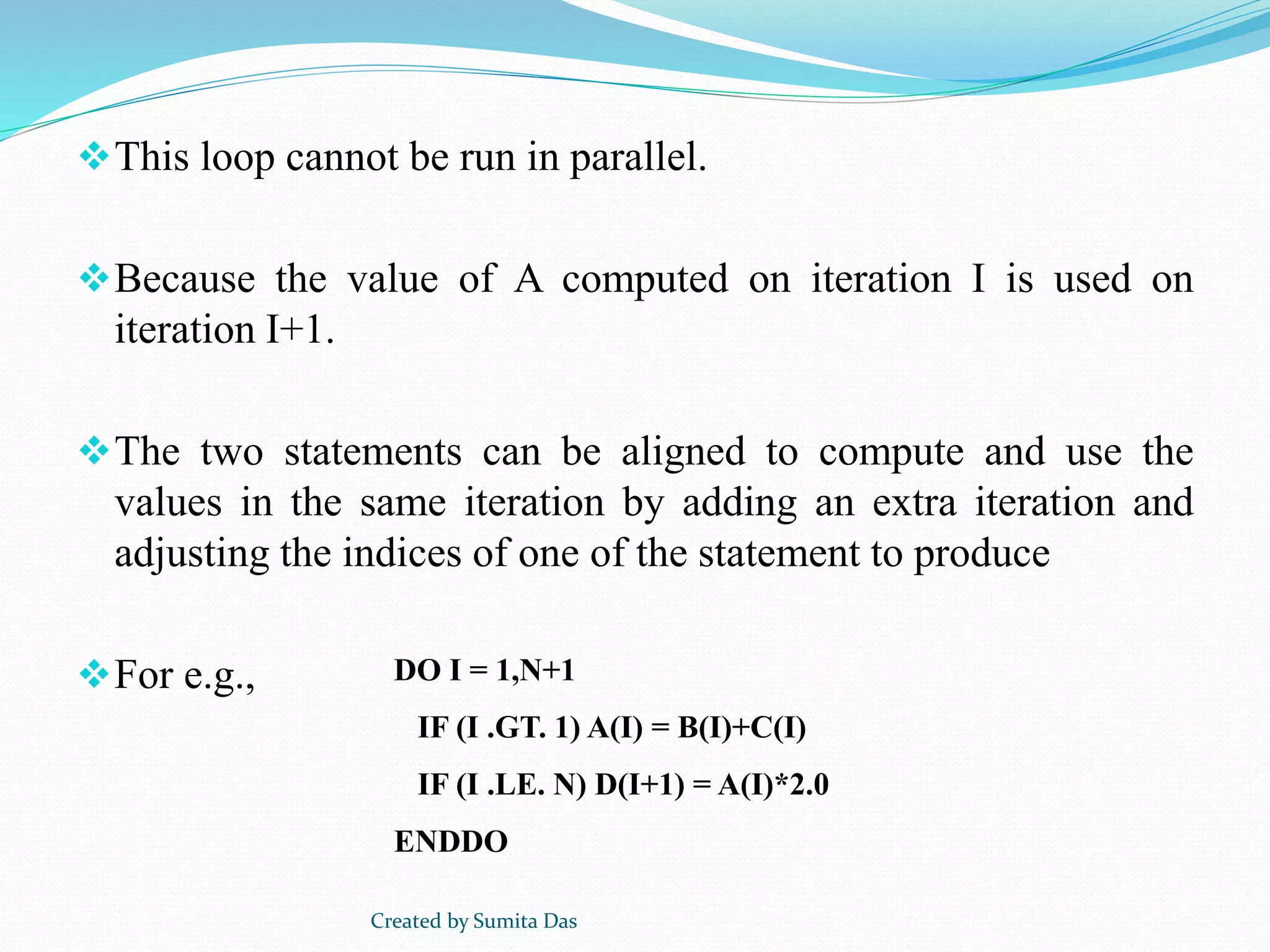 This loop cannot be run in parallel.
Because the value of A computed on iteration I is used on
iteration I+1.
The two statements can be aligned to compute and use the
values in the same iteration by adding an extra iteration and
adjusting the indices of one of the statement to produce
For e.g., DO I = 1,N+1
IF (I .GT. 1) A(I) = B(I)+C(I)
IF (I .LE. N) D(I+1) = A(I)*2.0
ENDDO
Created by Sumita Das
 