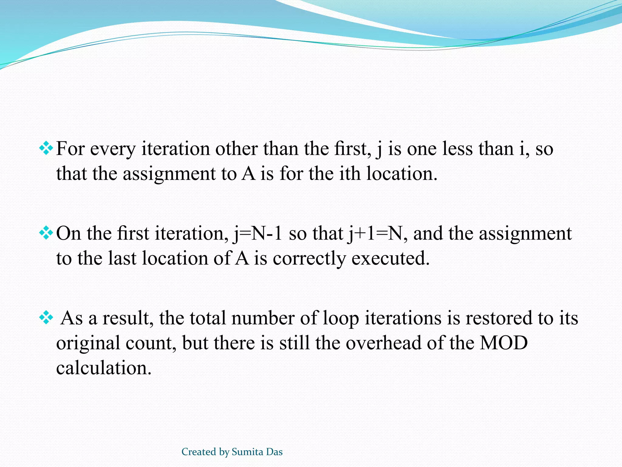 For every iteration other than the ﬁrst, j is one less than i, so
that the assignment to A is for the ith location.
On the ﬁrst iteration, j=N-1 so that j+1=N, and the assignment
to the last location of A is correctly executed.
 As a result, the total number of loop iterations is restored to its
original count, but there is still the overhead of the MOD
calculation.
Created by Sumita Das
 