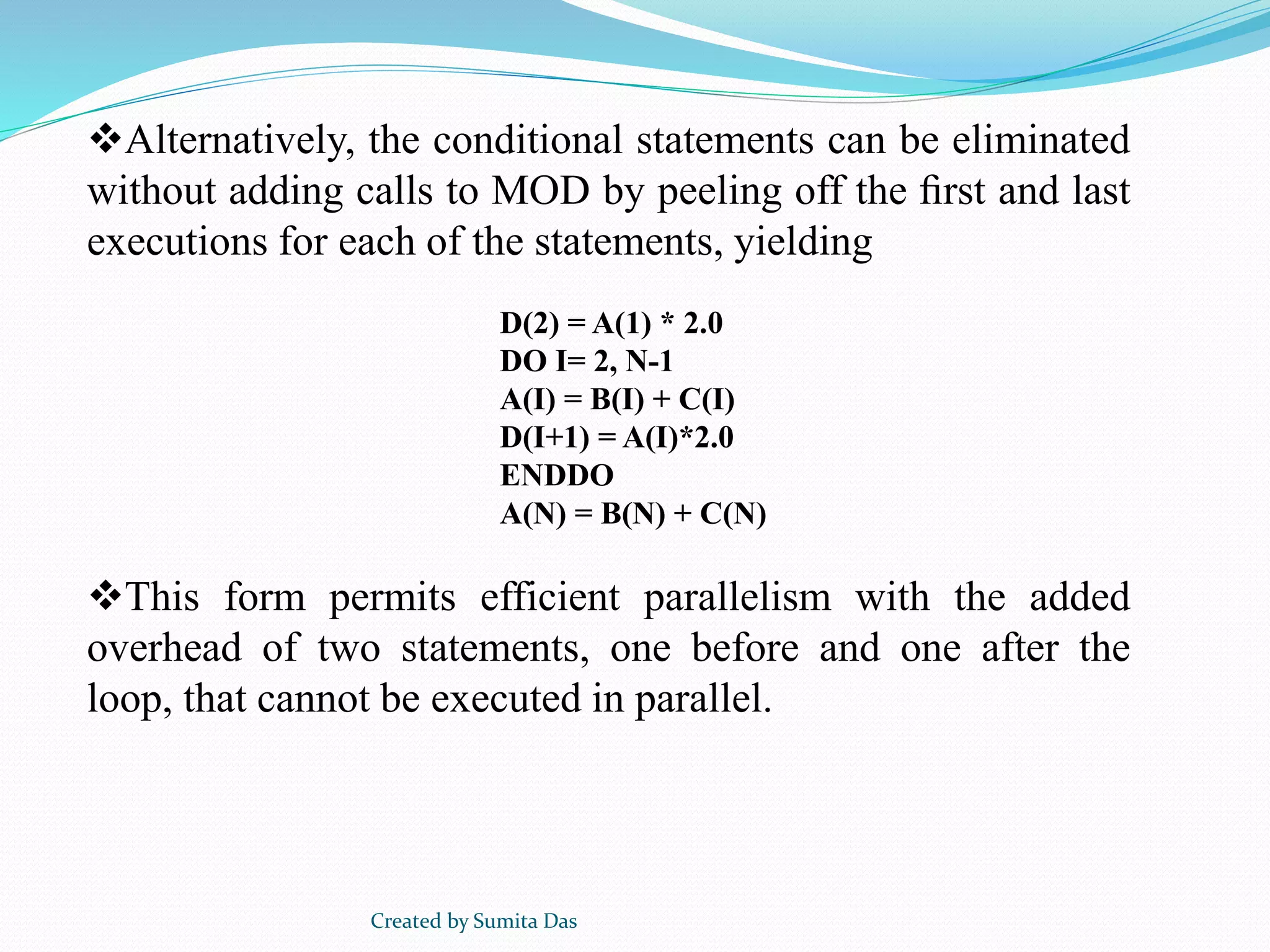 Alternatively, the conditional statements can be eliminated
without adding calls to MOD by peeling off the ﬁrst and last
executions for each of the statements, yielding
This form permits efficient parallelism with the added
overhead of two statements, one before and one after the
loop, that cannot be executed in parallel.
D(2) = A(1) * 2.0
DO I= 2, N-1
A(I) = B(I) + C(I)
D(I+1) = A(I)*2.0
ENDDO
A(N) = B(N) + C(N)
Created by Sumita Das
 