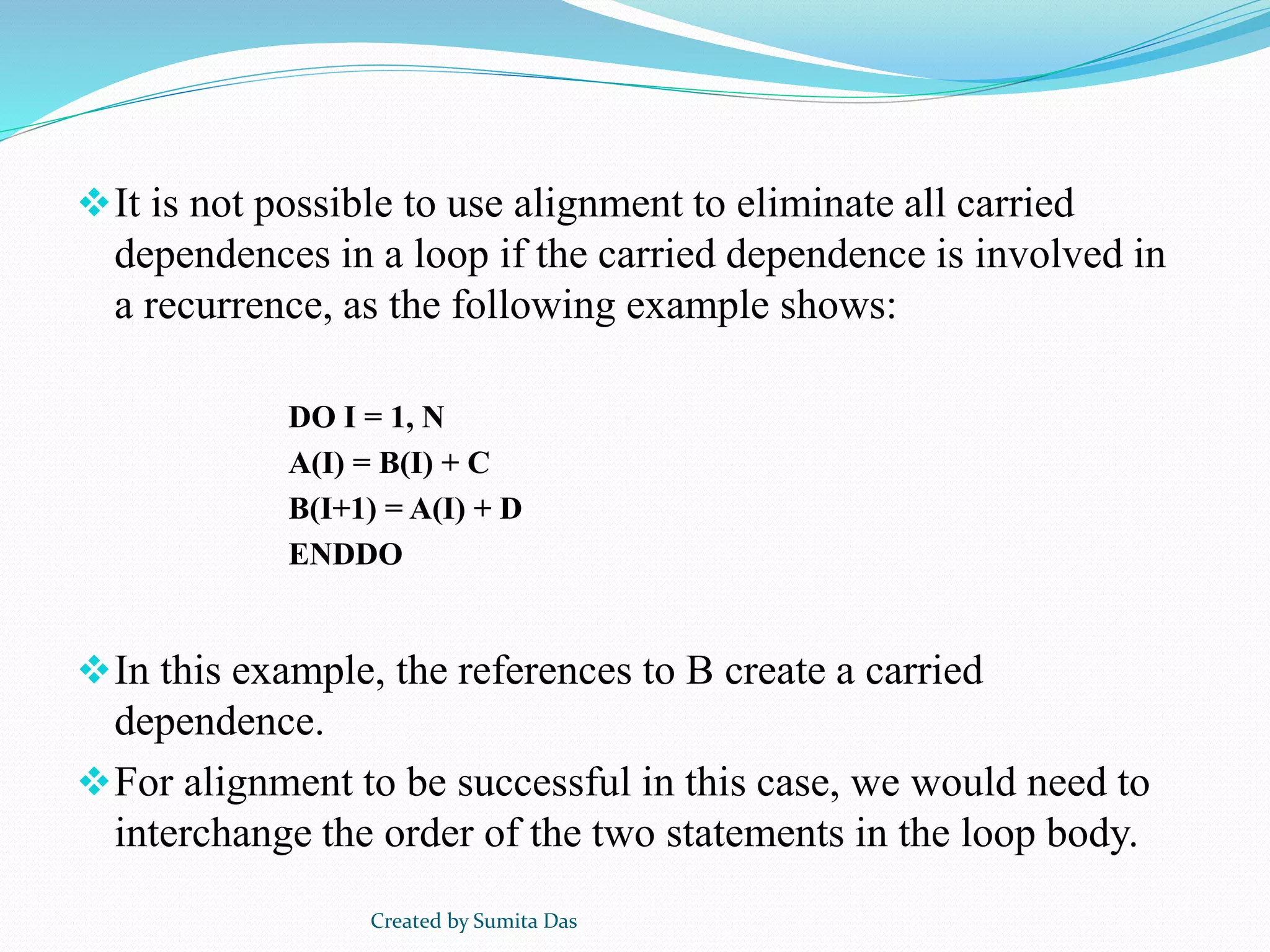 It is not possible to use alignment to eliminate all carried
dependences in a loop if the carried dependence is involved in
a recurrence, as the following example shows:
DO I = 1, N
A(I) = B(I) + C
B(I+1) = A(I) + D
ENDDO
In this example, the references to B create a carried
dependence.
For alignment to be successful in this case, we would need to
interchange the order of the two statements in the loop body.
Created by Sumita Das
 