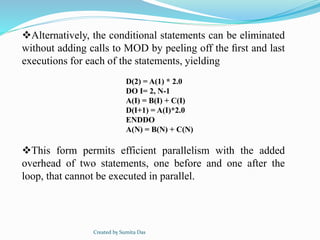 Alternatively, the conditional statements can be eliminated
without adding calls to MOD by peeling off the ﬁrst and last
executions for each of the statements, yielding
This form permits efficient parallelism with the added
overhead of two statements, one before and one after the
loop, that cannot be executed in parallel.
D(2) = A(1) * 2.0
DO I= 2, N-1
A(I) = B(I) + C(I)
D(I+1) = A(I)*2.0
ENDDO
A(N) = B(N) + C(N)
Created by Sumita Das
 