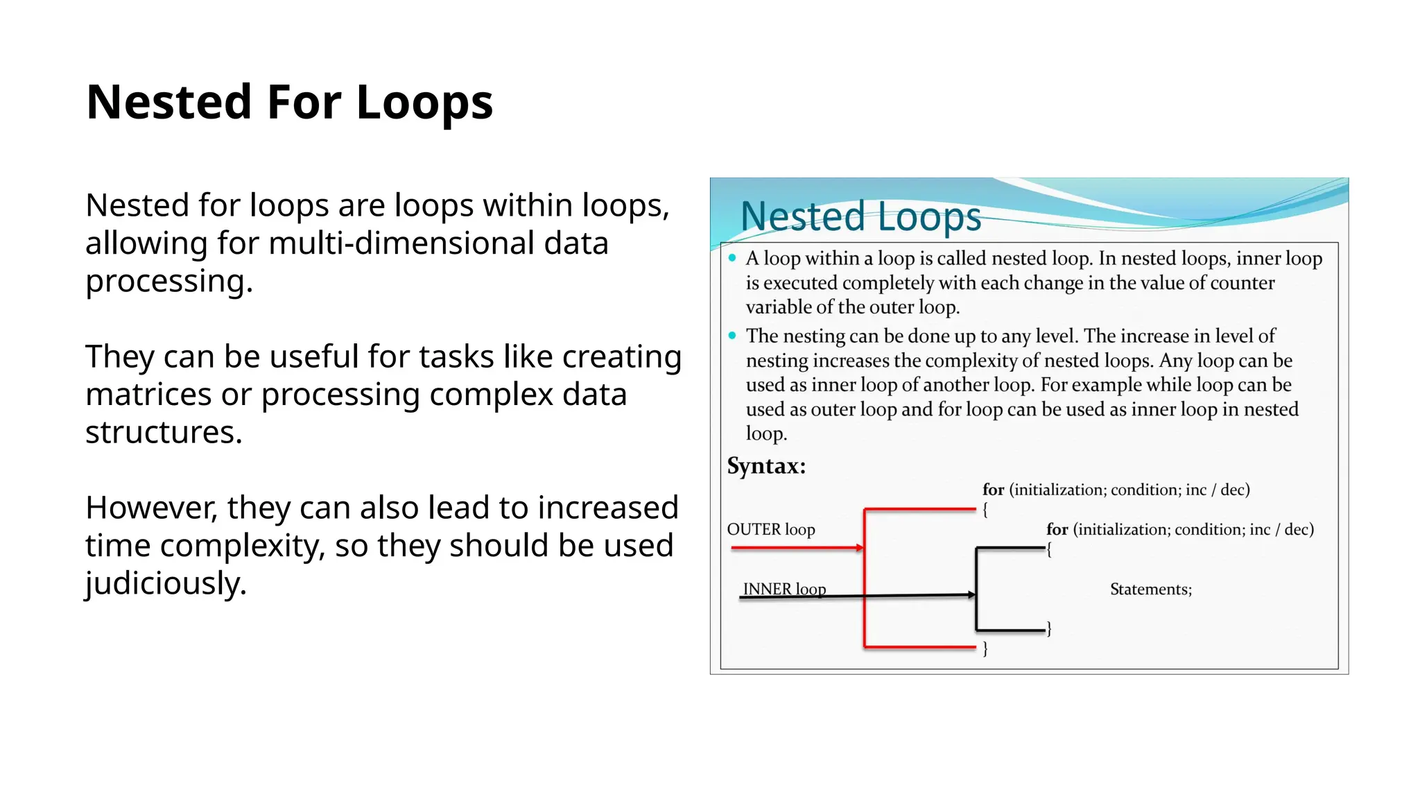 Nested For Loops
Nested for loops are loops within loops,
allowing for multi-dimensional data
processing.
They can be useful for tasks like creating
matrices or processing complex data
structures.
However, they can also lead to increased
time complexity, so they should be used
judiciously.
 