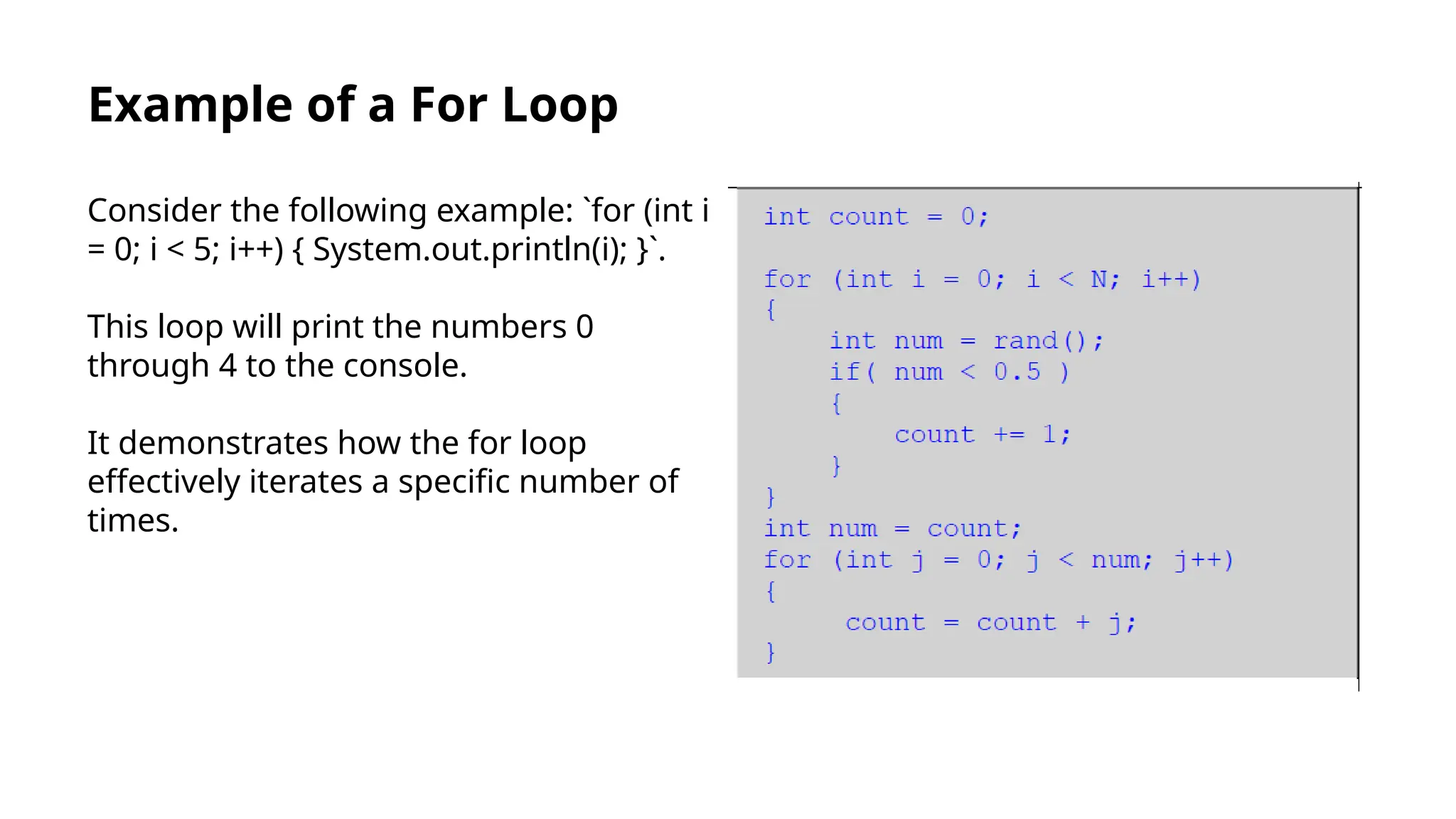 Example of a For Loop
Consider the following example: `for (int i
= 0; i < 5; i++) { System.out.println(i); }`.
This loop will print the numbers 0
through 4 to the console.
It demonstrates how the for loop
effectively iterates a specific number of
times.
 