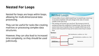 Nested For Loops
Nested for loops are loops within loops,
allowing for multi-dimensional data
processing.
They can be useful for tasks like creating
matrices or processing complex data
structures.
However, they can also lead to increased
time complexity, so they should be used
judiciously.
 