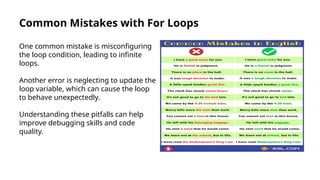 Common Mistakes with For Loops
One common mistake is misconfiguring
the loop condition, leading to infinite
loops.
Another error is neglecting to update the
loop variable, which can cause the loop
to behave unexpectedly.
Understanding these pitfalls can help
improve debugging skills and code
quality.
 