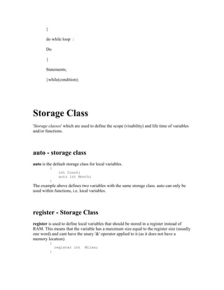 }
do while loop :
Do
{
Statements;
}while(condition);

Storage Class
'Storage classes' which are used to define the scope (visability) and life time of variables
and/or functions.

auto - storage class
auto is the default storage class for local variables.
{
}

int Count;
auto int Month;

The example above defines two variables with the same storage class. auto can only be
used within functions, i.e. local variables.

register - Storage Class
register is used to define local variables that should be stored in a register instead of
RAM. This means that the variable has a maximum size equal to the register size (usually
one word) and cant have the unary '&' operator applied to it (as it does not have a
memory location).
{
}

register int

Miles;

 