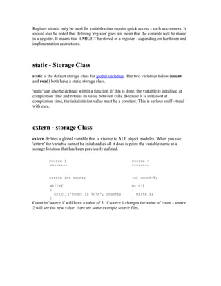Register should only be used for variables that require quick access - such as counters. It
should also be noted that defining 'register' goes not mean that the variable will be stored
in a register. It means that it MIGHT be stored in a register - depending on hardware and
implimentation restrictions.

static - Storage Class
static is the default storage class for global variables. The two variables below (count
and road) both have a static storage class.
'static' can also be defined within a function. If this is done, the variable is initalised at
compilation time and retains its value between calls. Because it is initialsed at
compilation time, the initalistation value must be a constant. This is serious stuff - tread
with care.

extern - storage Class
extern defines a global variable that is visable to ALL object modules. When you use
'extern' the variable cannot be initalized as all it does is point the variable name at a
storage location that has been previously defined.
Source 1
--------

Source 2
--------

extern int count;

int count=5;

write()
{
printf("count is %dn", count);
}

main()
{
write();
}

Count in 'source 1' will have a value of 5. If source 1 changes the value of count - source
2 will see the new value. Here are some example source files.

 