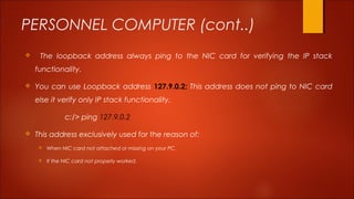 PERSONNEL COMPUTER (cont..) 
 The loopback address always ping to the NIC card for verifying the IP stack 
functionality. 
 You can use Loopback address 127.9.0.2; This address does not ping to NIC card 
else it verify only IP stack functionality. 
c:/> ping 127.9.0.2 
 This address exclusively used for the reason of: 
 When NIC card not attached or missing on your PC. 
 If the NIC card not properly worked. 
 