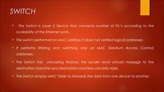 SWITCH 
 The Switch is Layer 2 Device that connects number of Pc’s according to the 
availability of the Ethernet ports. 
 The switch performed on MAC address; it does not verified logical addresses. 
 It performs filtering and switching only on MAC (Medium Access Control) 
addresses. 
 The Switch has unicasting feature; the sender send unicast message to the 
destination machine and destination machine unicastly reply. 
 The Switch employ MAC Table to forwards the data from one device to another. 
 