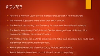 ROUTER 
 Router is a Network Layer device that forwards packet in to the Network. 
 This Network Supposed to be either LAN, MAN or WAN. 
 The Router is also acting as a Gateway for associates two different network. 
 The Router employing ICMP (Internet Control Message Protocol) Protocol for 
communes different devices and nodes. 
 This Protocol helps the router to create routing table and configure best route path 
in between two communicating nodes. 
 Router provides quality of service (QOS) feature performance. 
 Router Extends the network as a platform for cloud computing. 
 
