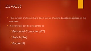 DEVICES 
 The number of devices have been use for checking Loopback address on the 
machines. 
 These devices can be categorized as: 
Personnel Computer (PC) 
Switch (SW) 
Router (R) 
 