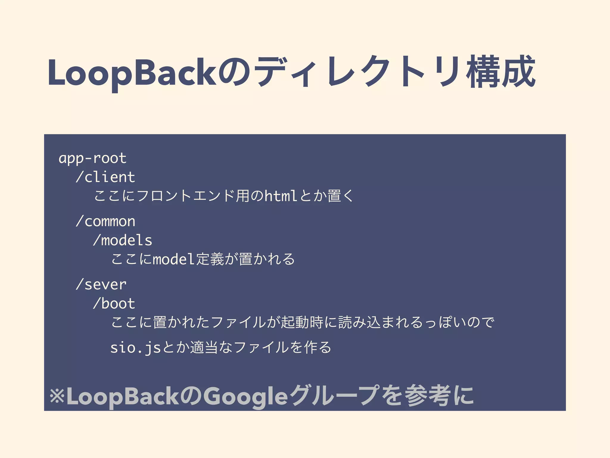 LoopBackのディレクトリ構成
app-root
/client
ここにフロントエンド用のhtmlとか置く
/common
/models
ここにmodel定義が置かれる
/sever
/boot
ここに置かれたファイルが起動時に読み込まれるっぽいので
sio.jsとか適当なファイルを作る
※LoopBackのGoogleグループを参考に
 