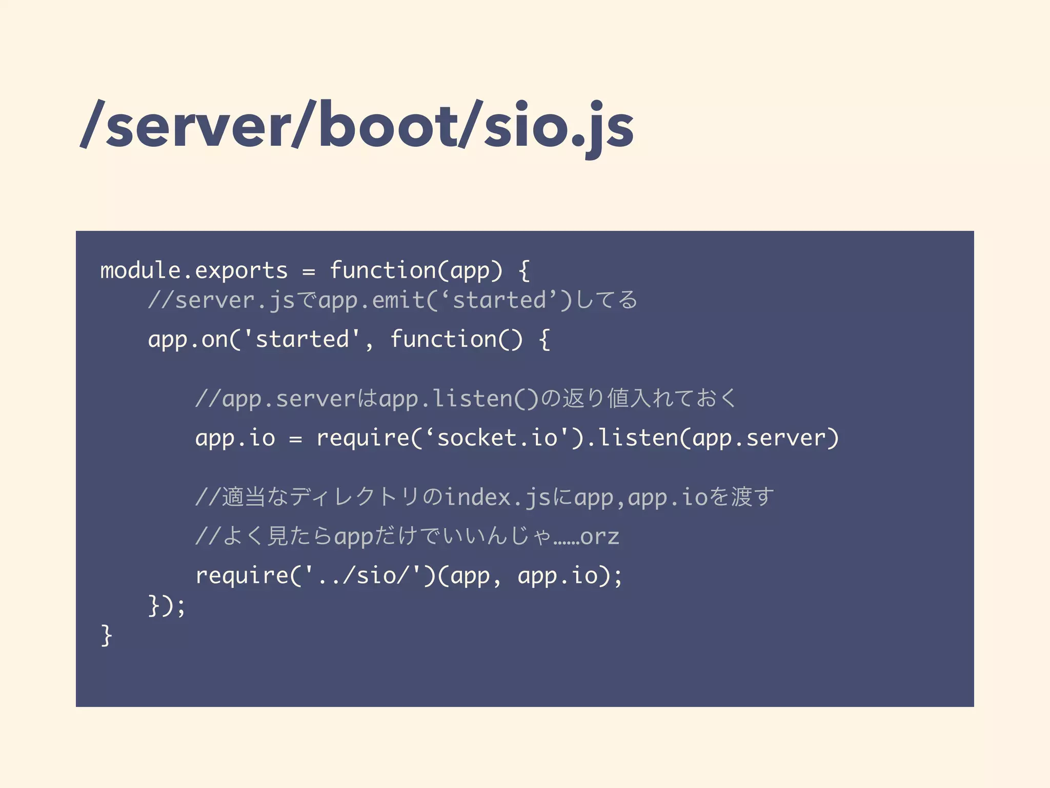 /server/boot/sio.js
module.exports = function(app) {
//server.jsでapp.emit(‘started’)してる
app.on('started', function() {
//app.serverはapp.listen()の返り値入れておく
app.io = require(‘socket.io').listen(app.server)
//適当なディレクトリのindex.jsにapp,app.ioを渡す
//よく見たらappだけでいいんじゃ……orz
require('../sio/')(app, app.io);
});
}
 