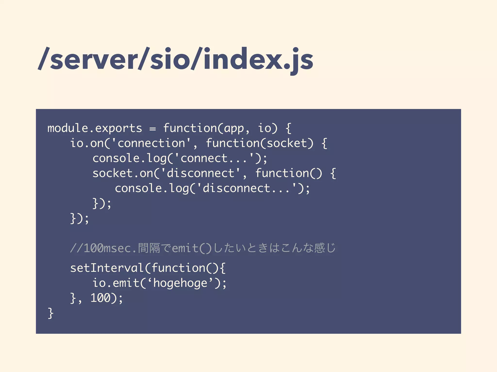 /server/sio/index.js
module.exports = function(app, io) {
io.on('connection', function(socket) {
console.log('connect...');
socket.on('disconnect', function() {
console.log('disconnect...');
});
});
//100msec.間隔でemit()したいときはこんな感じ
setInterval(function(){
io.emit(‘hogehoge’);
}, 100);
}
 