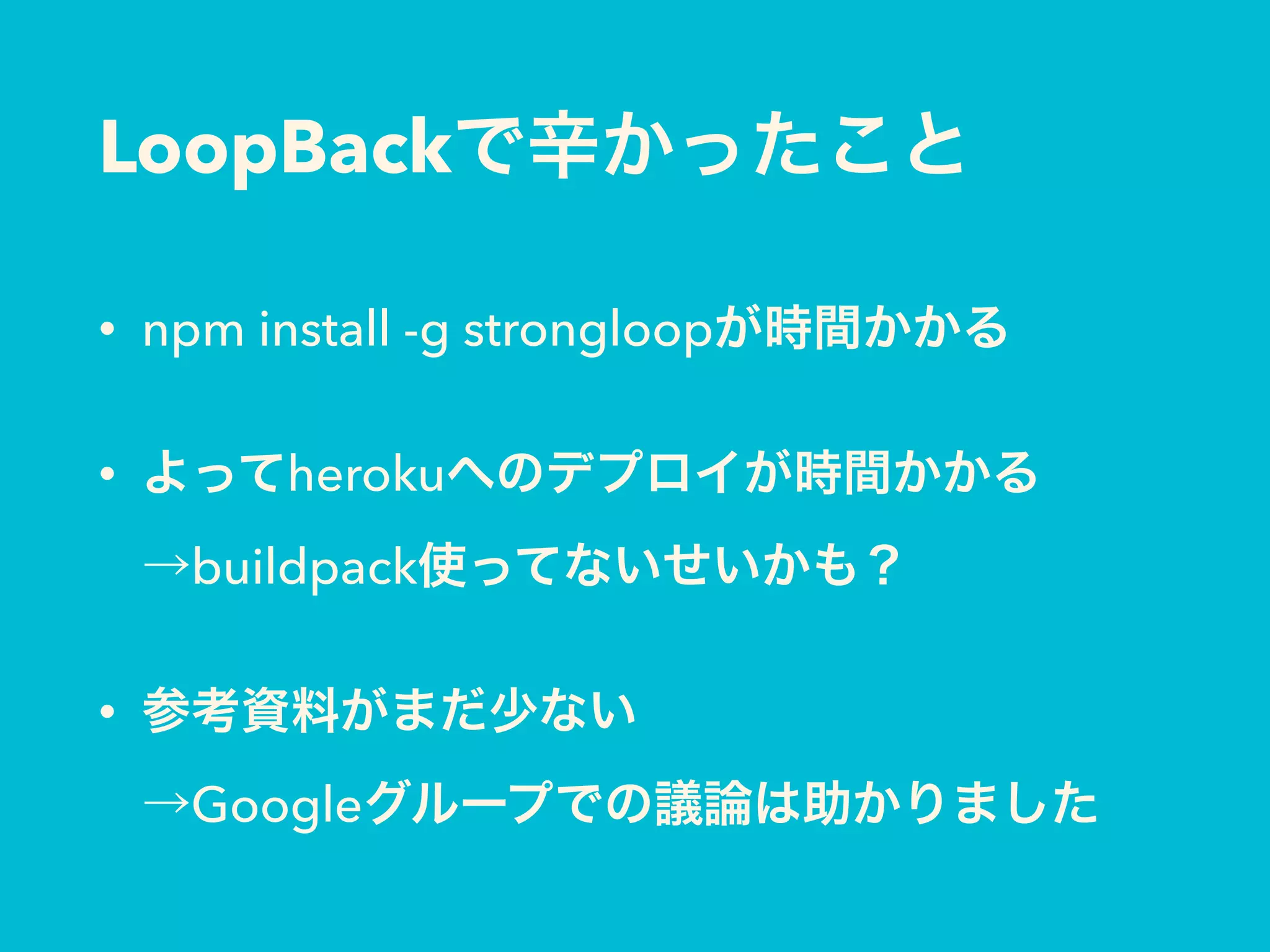 LoopBackで辛かったこと
• npm install -g strongloopが時間かかる
• よってherokuへのデプロイが時間かかる 
→buildpack使ってないせいかも？
• 参考資料がまだ少ない 
→Googleグループでの議論は助かりました
 