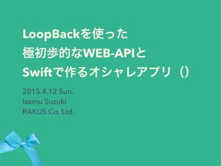 LoopBackを使った
極初歩的なWEB-APIと
Swiftで作るオシャレアプリ（）
2015.4.12 Sun.
Isamu Suzuki
RAKUS Co, Ltd.
 