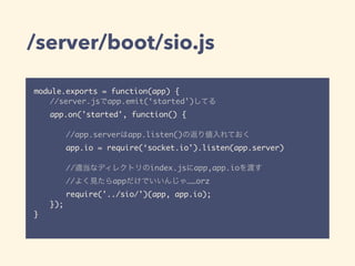 /server/boot/sio.js
module.exports = function(app) {
//server.jsでapp.emit(‘started’)してる
app.on('started', function() {
//app.serverはapp.listen()の返り値入れておく
app.io = require(‘socket.io').listen(app.server)
//適当なディレクトリのindex.jsにapp,app.ioを渡す
//よく見たらappだけでいいんじゃ……orz
require('../sio/')(app, app.io);
});
}
 