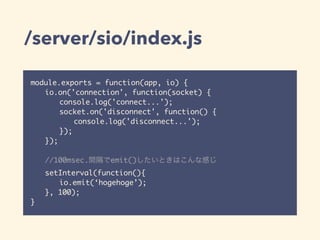 /server/sio/index.js
module.exports = function(app, io) {
io.on('connection', function(socket) {
console.log('connect...');
socket.on('disconnect', function() {
console.log('disconnect...');
});
});
//100msec.間隔でemit()したいときはこんな感じ
setInterval(function(){
io.emit(‘hogehoge’);
}, 100);
}
 