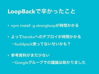 LoopBackで辛かったこと
• npm install -g strongloopが時間かかる
• よってherokuへのデプロイが時間かかる 
→buildpack使ってないせいかも？
• 参考資料がまだ少ない 
→Googleグループでの議論は助かりました
 