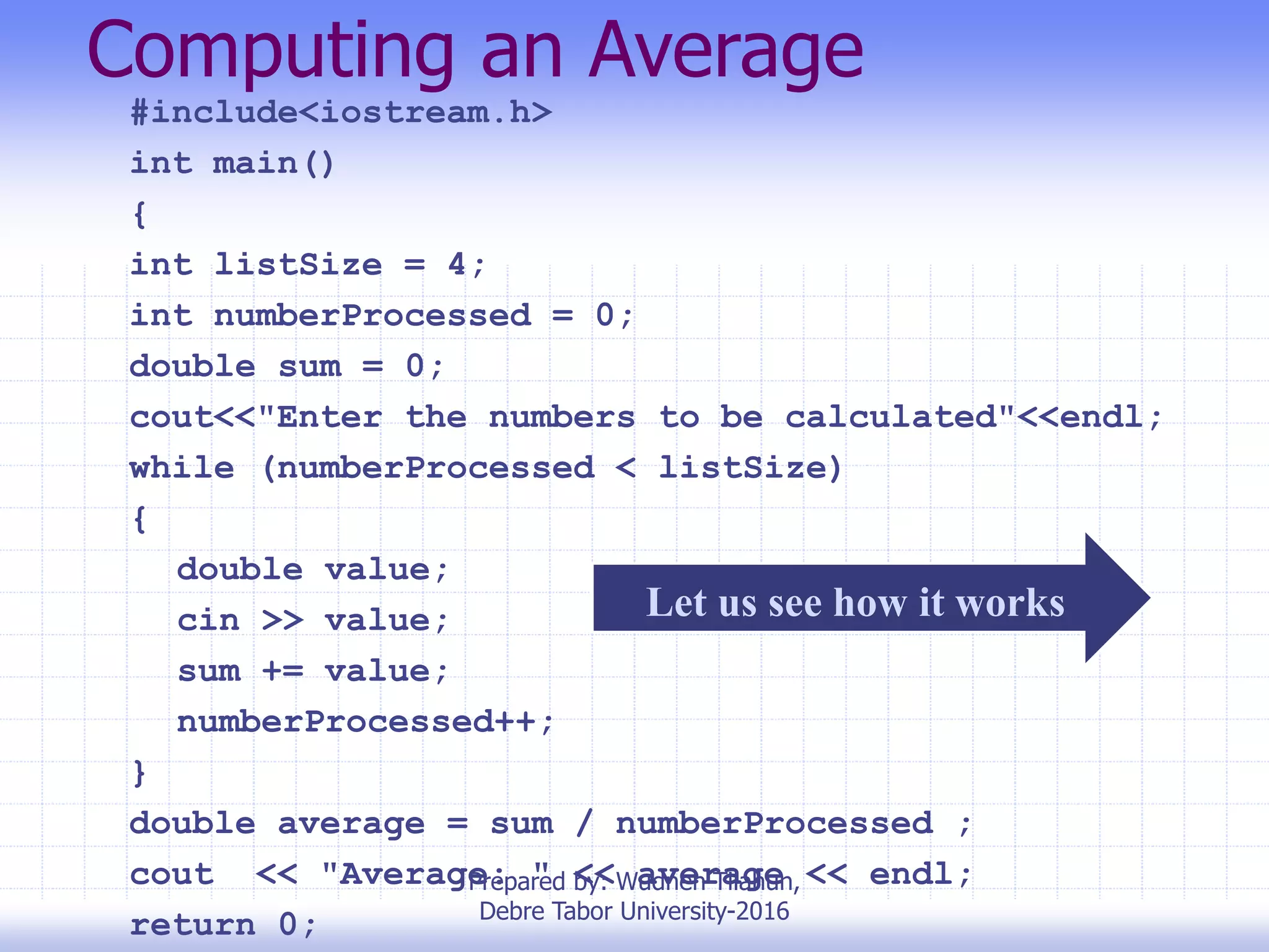 Computing an Average
#include<iostream.h>
int main()
{
int listSize = 4;
int numberProcessed = 0;
double sum = 0;
cout<<"Enter the numbers to be calculated"<<endl;
while (numberProcessed < listSize)
{
double value;
cin >> value;
sum += value;
numberProcessed++;
}
double average = sum / numberProcessed ;
cout << "Average: " << average << endl;
return 0;
Let us see how it works
Prepared by: Wudneh Tilahun,
Debre Tabor University-2016
 