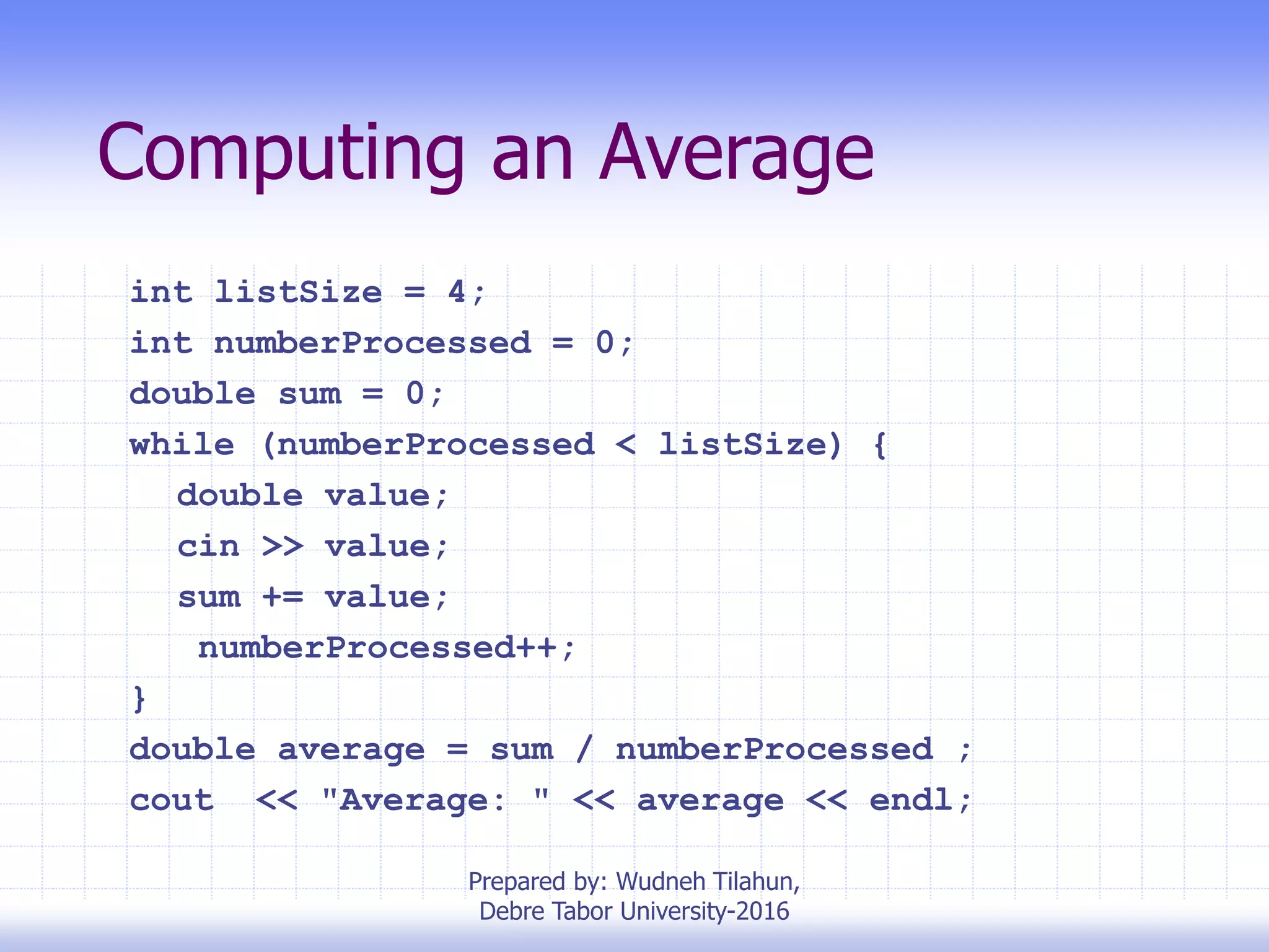 Computing an Average
int listSize = 4;
int numberProcessed = 0;
double sum = 0;
while (numberProcessed < listSize) {
double value;
cin >> value;
sum += value;
numberProcessed++;
}
double average = sum / numberProcessed ;
cout << "Average: " << average << endl;
Prepared by: Wudneh Tilahun,
Debre Tabor University-2016
 