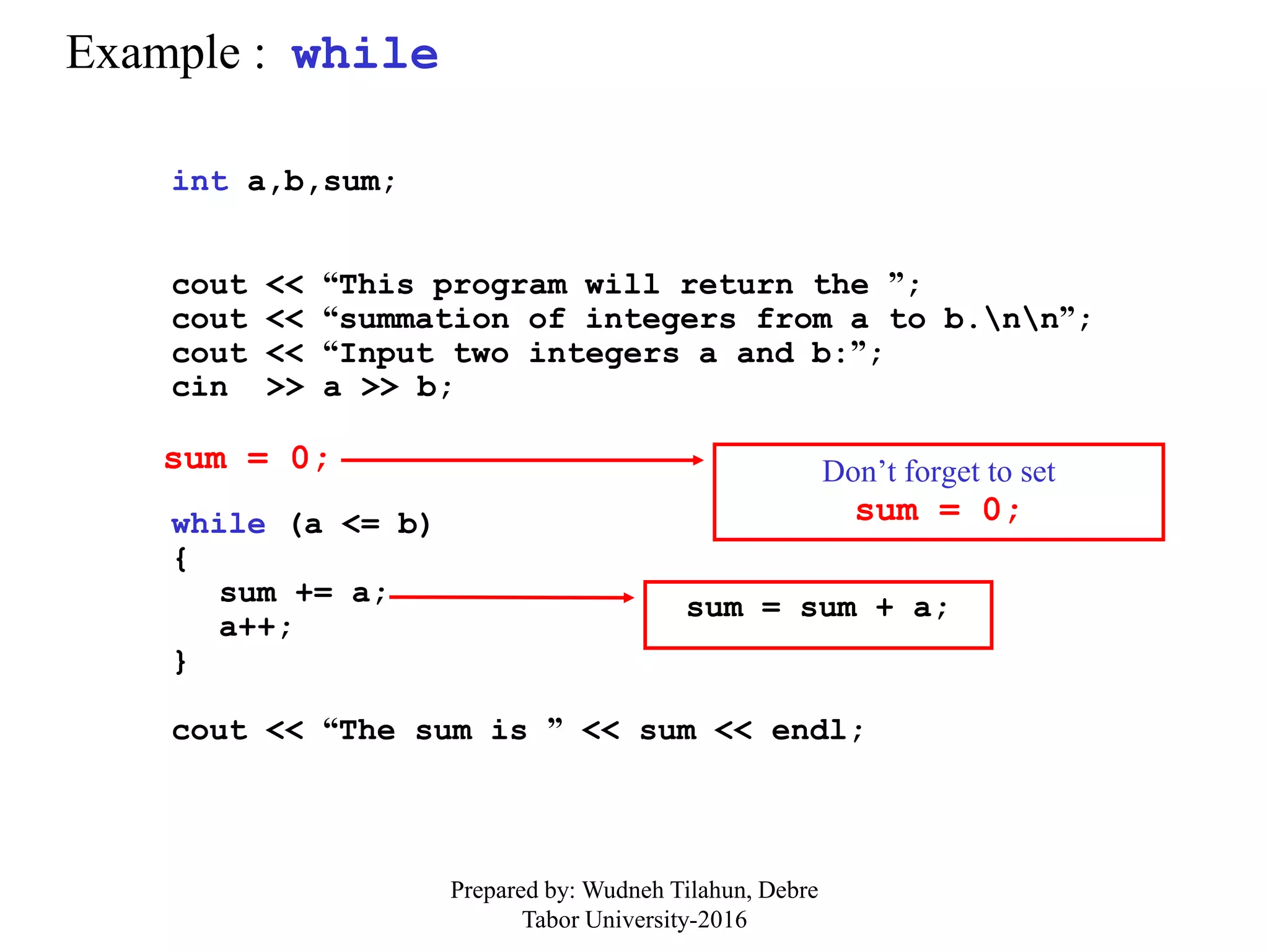 Example : while
int a,b,sum;
cout << “This program will return the ”;
cout << “summation of integers from a to b.nn”;
cout << “Input two integers a and b:”;
cin >> a >> b;
while (a <= b)
{
sum += a;
a++;
}
cout << “The sum is ” << sum << endl;
sum = 0;
sum = sum + a;
Don’t forget to set
sum = 0;
Prepared by: Wudneh Tilahun, Debre
Tabor University-2016
 