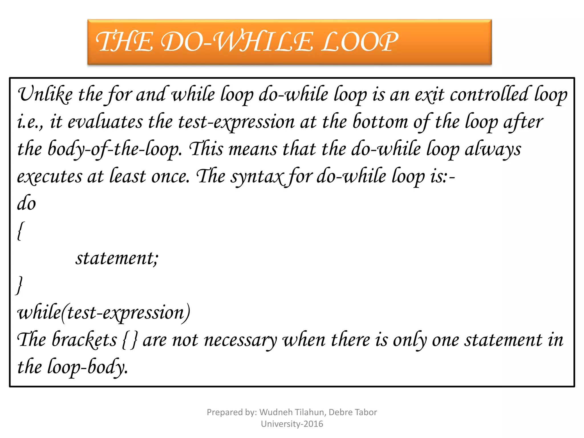 THE DO-WHILE LOOP
Unlike the for and while loop do-while loop is an exit controlled loop
i.e., it evaluates the test-expression at the bottom of the loop after
the body-of-the-loop. This means that the do-while loop always
executes at least once. The syntax for do-while loop is:-
do
{
statement;
}
while(test-expression)
The brackets { } are not necessary when there is only one statement in
the loop-body.
Prepared by: Wudneh Tilahun, Debre Tabor
University-2016
 