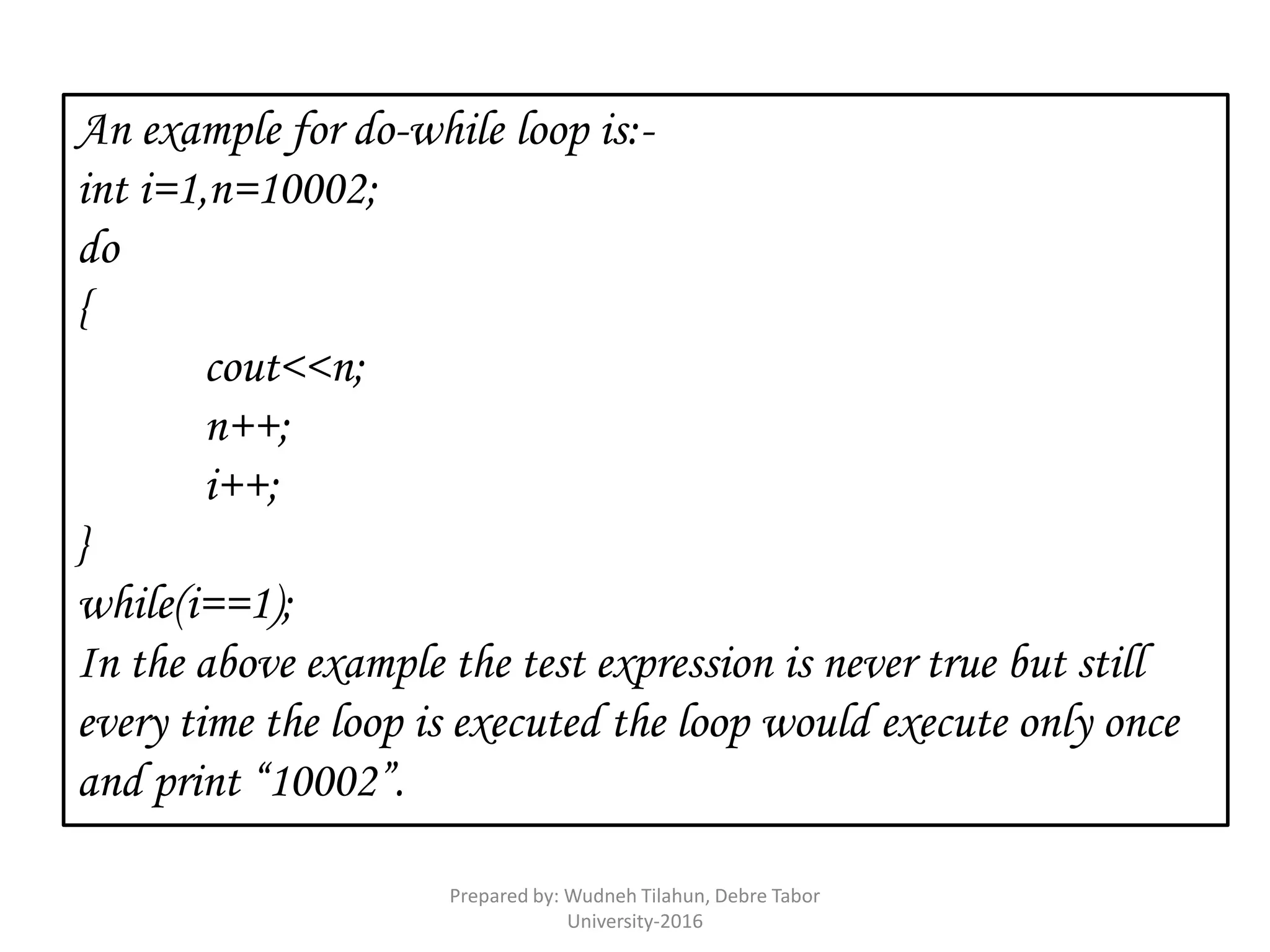 An example for do-while loop is:-
int i=1,n=10002;
do
{
cout<<n;
n++;
i++;
}
while(i==1);
In the above example the test expression is never true but still
every time the loop is executed the loop would execute only once
and print “10002”.
Prepared by: Wudneh Tilahun, Debre Tabor
University-2016
 