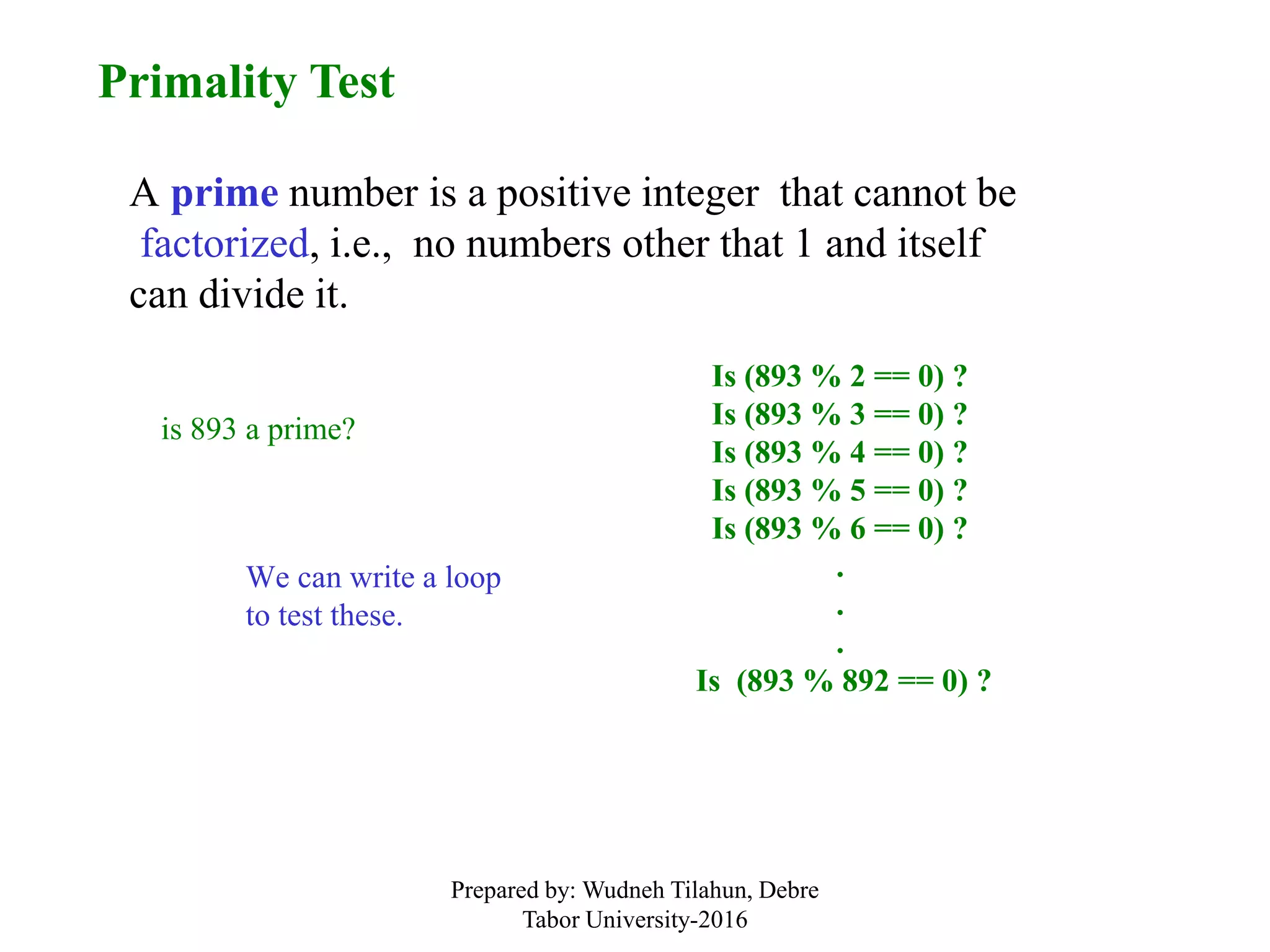 Primality Test
A prime number is a positive integer that cannot be
factorized, i.e., no numbers other that 1 and itself
can divide it.
is 893 a prime?
Is (893 % 2 == 0) ?
Is (893 % 3 == 0) ?
Is (893 % 4 == 0) ?
Is (893 % 5 == 0) ?
Is (893 % 6 == 0) ?
.
.
.
Is (893 % 892 == 0) ?
We can write a loop
to test these.
Prepared by: Wudneh Tilahun, Debre
Tabor University-2016
 