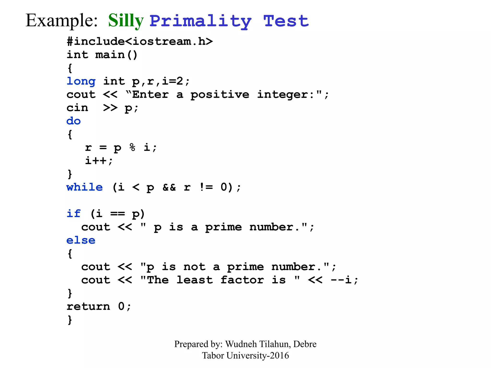 Example: Silly Primality Test
#include<iostream.h>
int main()
{
long int p,r,i=2;
cout << “Enter a positive integer:";
cin >> p;
do
{
r = p % i;
i++;
}
while (i < p && r != 0);
if (i == p)
cout << " p is a prime number.";
else
{
cout << "p is not a prime number.";
cout << "The least factor is " << --i;
}
return 0;
}
Prepared by: Wudneh Tilahun, Debre
Tabor University-2016
 
