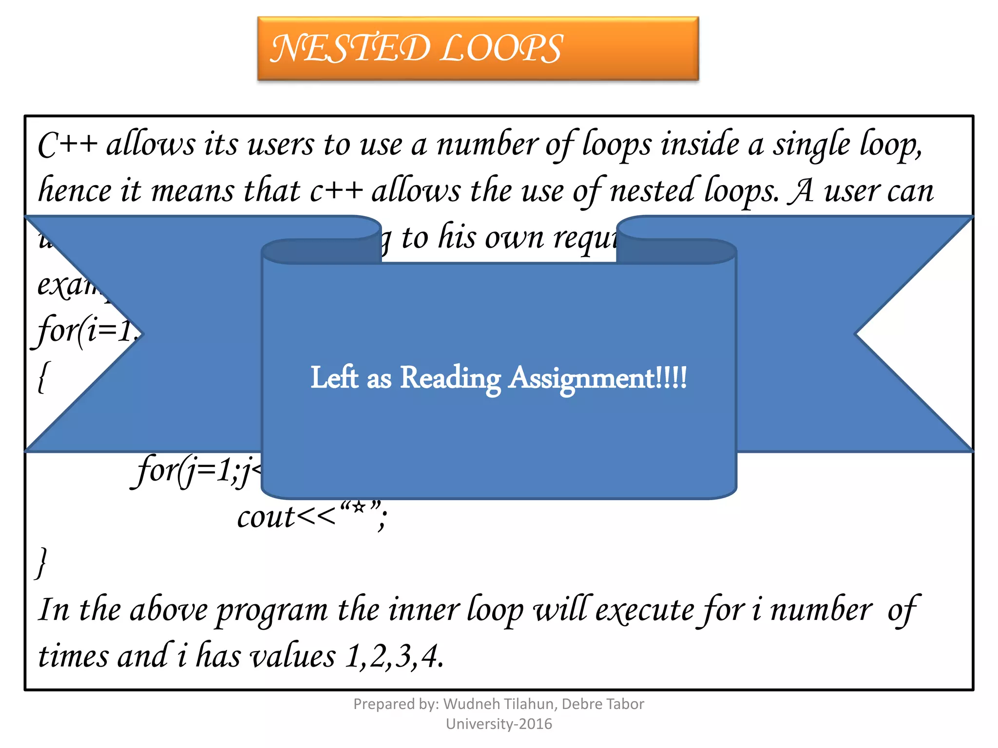 NESTED LOOPS
C++ allows its users to use a number of loops inside a single loop,
hence it means that c++ allows the use of nested loops. A user can
use nested loops according to his own requirement. The following
example explains the use of nested loops:-
for(i=1;i<=4;i++)
{
cout<<“n”;
for(j=1;j<=i;j++)
cout<<“*”;
}
In the above program the inner loop will execute for i number of
times and i has values 1,2,3,4.
Left as Reading Assignment!!!!
Prepared by: Wudneh Tilahun, Debre Tabor
University-2016
 