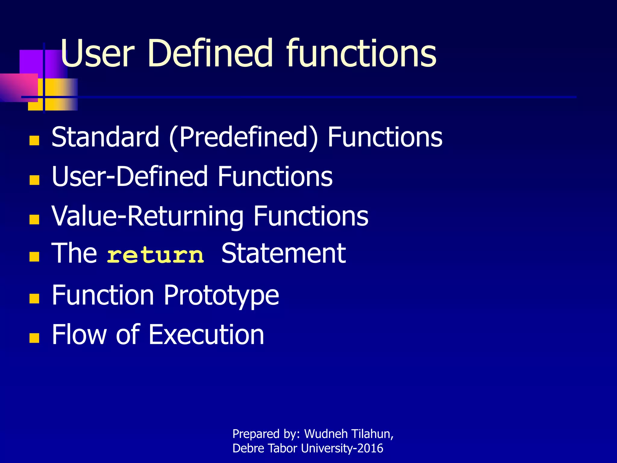 User Defined functions
 Standard (Predefined) Functions
 User-Defined Functions
 Value-Returning Functions
 The return Statement
 Function Prototype
 Flow of Execution
Prepared by: Wudneh Tilahun,
Debre Tabor University-2016
 