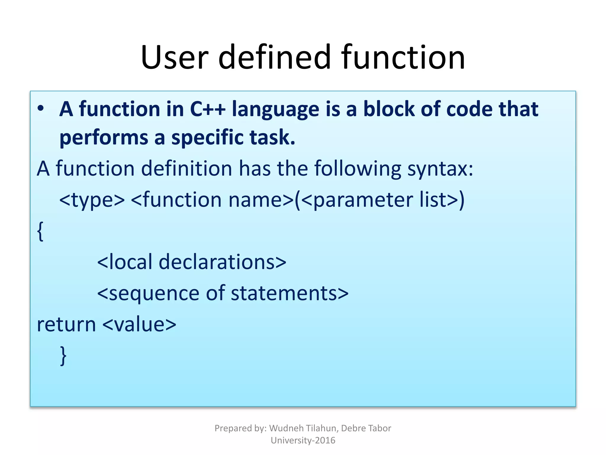 • A function in C++ language is a block of code that
performs a specific task.
A function definition has the following syntax:
<type> <function name>(<parameter list>)
{
<local declarations>
<sequence of statements>
return <value>
}
User defined function
Prepared by: Wudneh Tilahun, Debre Tabor
University-2016
 