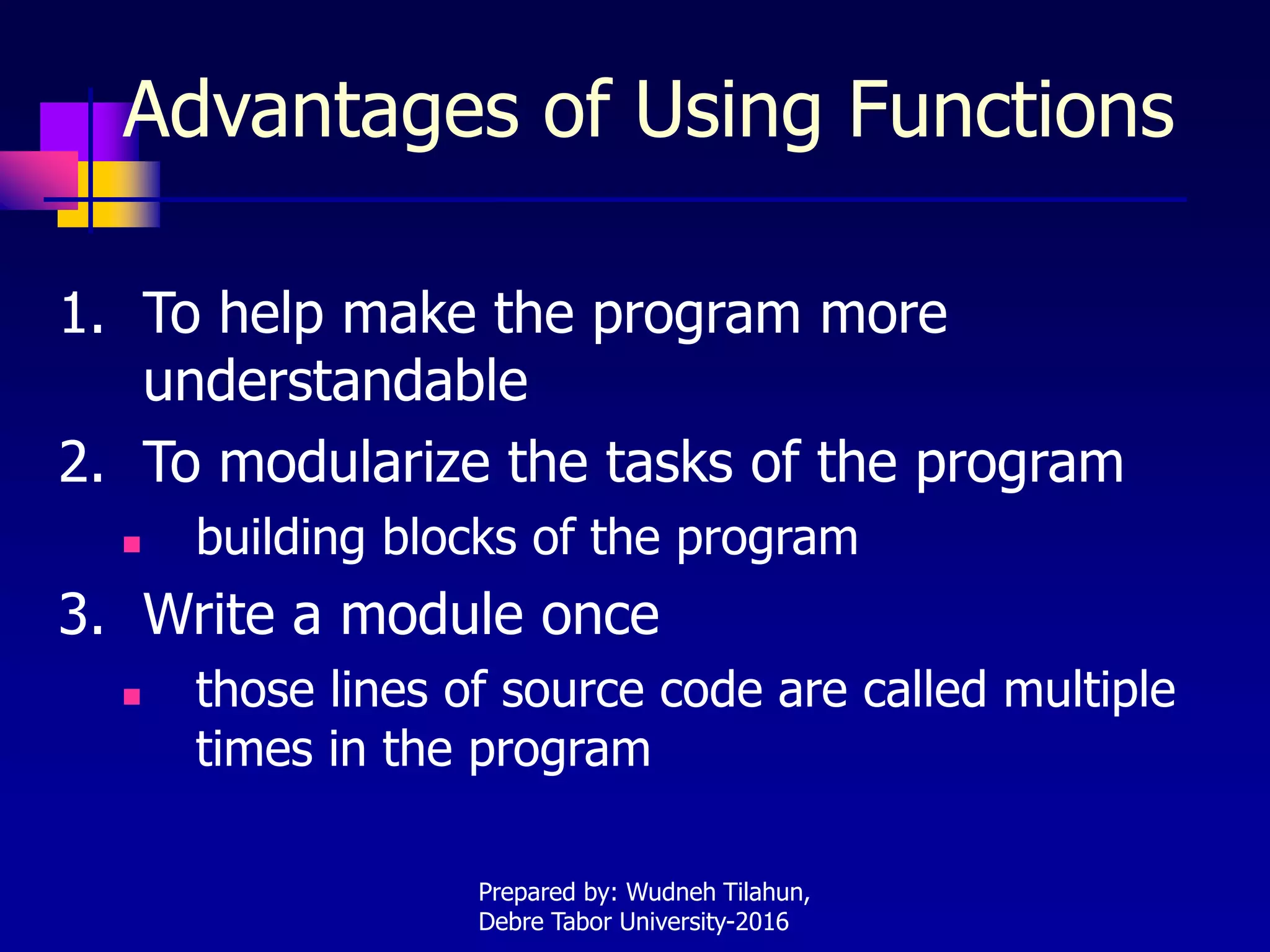Advantages of Using Functions
1. To help make the program more
understandable
2. To modularize the tasks of the program
 building blocks of the program
3. Write a module once
 those lines of source code are called multiple
times in the program
Prepared by: Wudneh Tilahun,
Debre Tabor University-2016
 