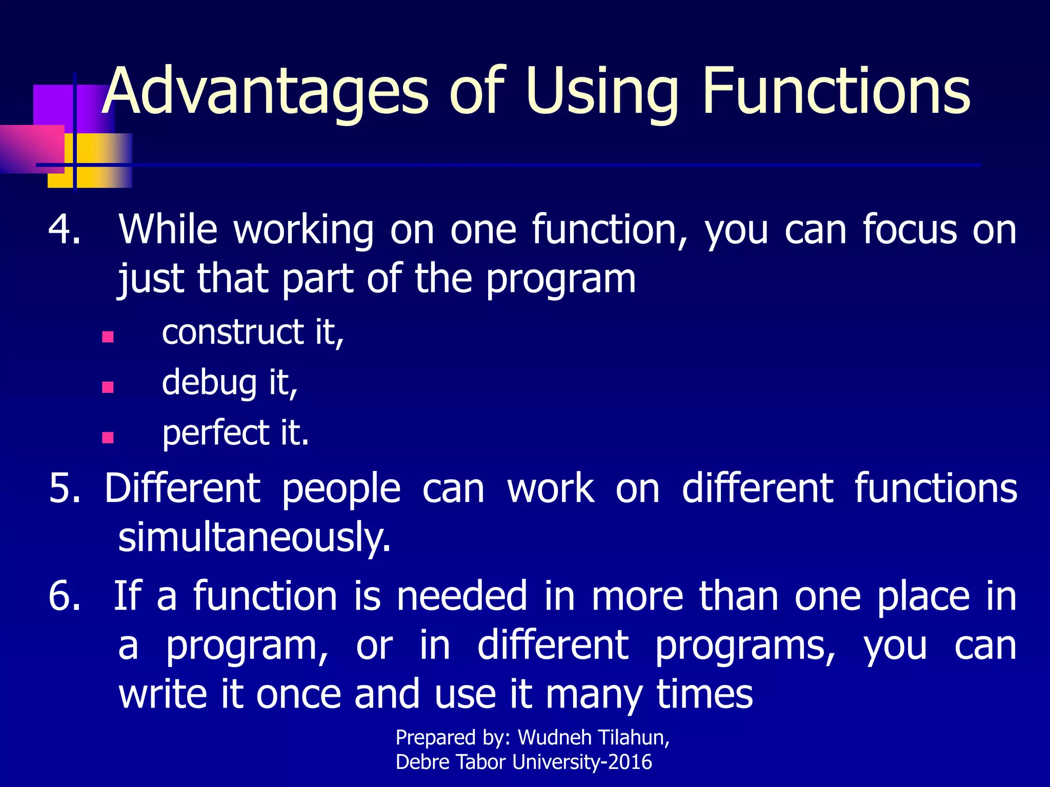 Advantages of Using Functions
4. While working on one function, you can focus on
just that part of the program
 construct it,
 debug it,
 perfect it.
5. Different people can work on different functions
simultaneously.
6. If a function is needed in more than one place in
a program, or in different programs, you can
write it once and use it many times
Prepared by: Wudneh Tilahun,
Debre Tabor University-2016
 
