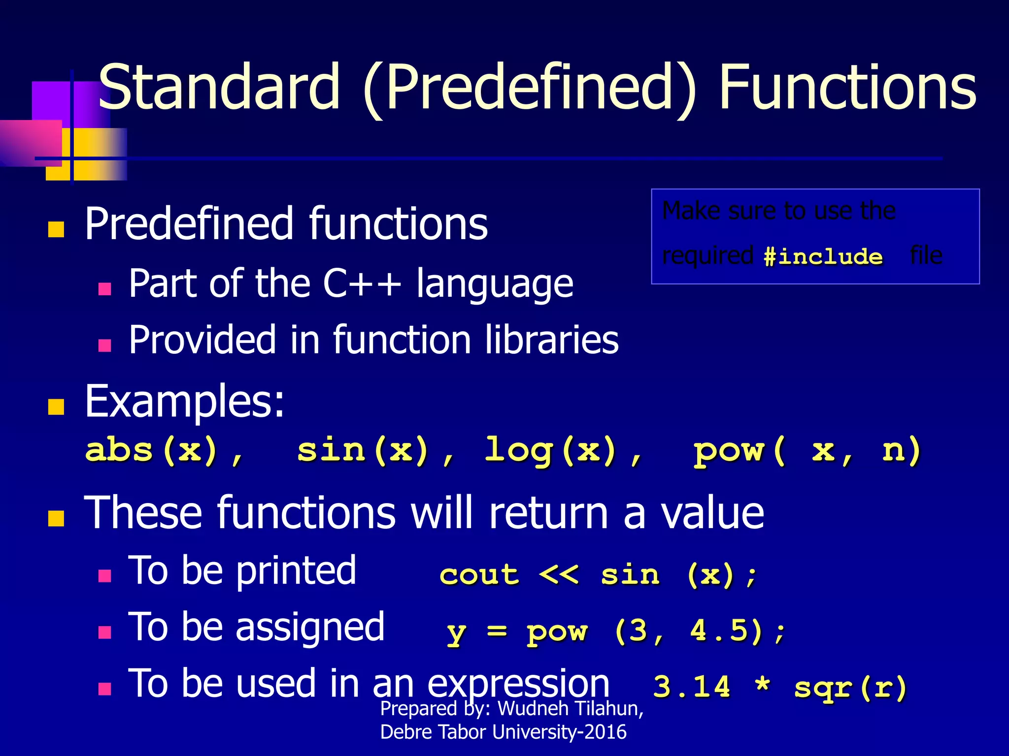 Standard (Predefined) Functions
 Predefined functions
 Part of the C++ language
 Provided in function libraries
 Examples:
abs(x), sin(x), log(x), pow( x, n)
 These functions will return a value
 To be printed cout << sin (x);
 To be assigned y = pow (3, 4.5);
 To be used in an expression 3.14 * sqr(r)
Make sure to use the
required #include file
Prepared by: Wudneh Tilahun,
Debre Tabor University-2016
 