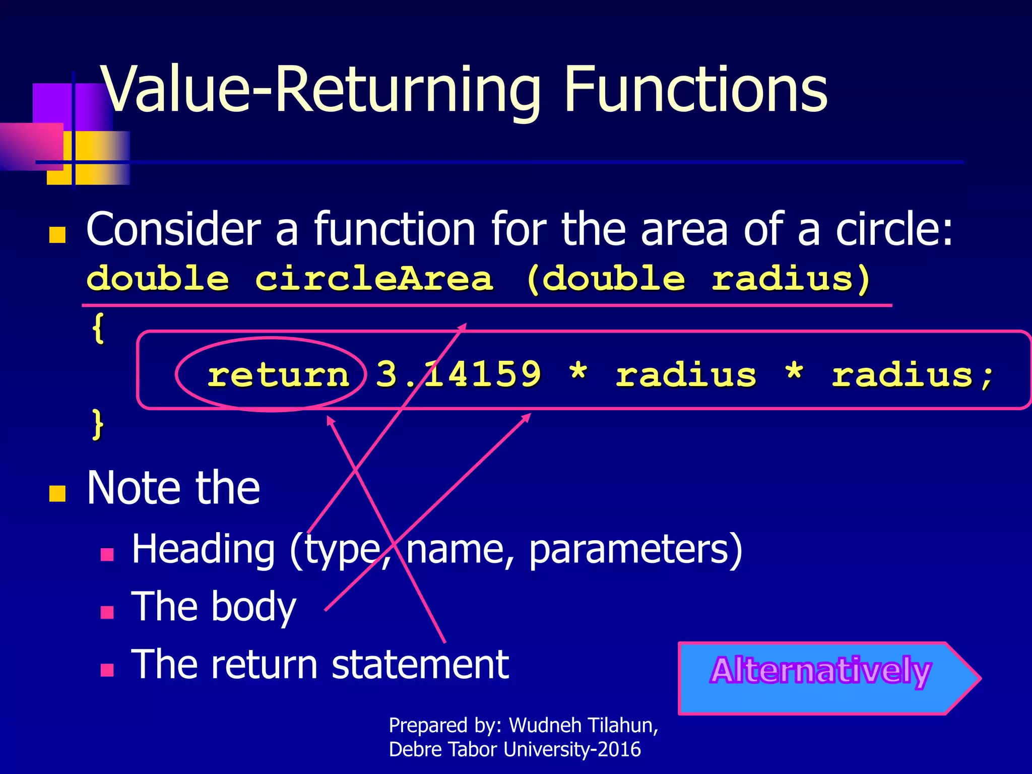Value-Returning Functions
 Consider a function for the area of a circle:
double circleArea (double radius)
{
return 3.14159 * radius * radius;
}
 Note the
 Heading (type, name, parameters)
 The body
 The return statement
Prepared by: Wudneh Tilahun,
Debre Tabor University-2016
 