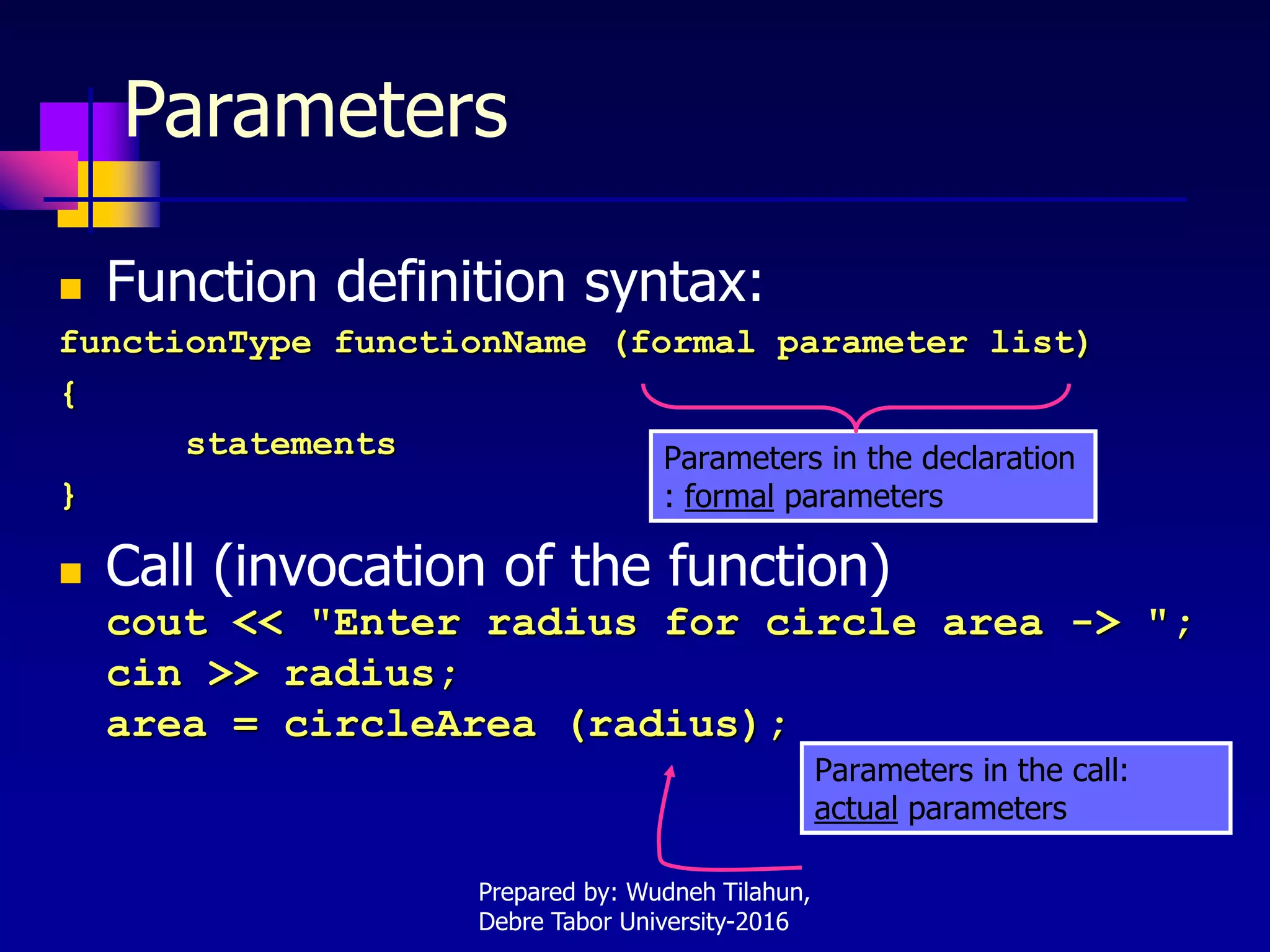 Parameters
 Function definition syntax:
functionType functionName (formal parameter list)
{
statements
}
 Call (invocation of the function)
cout << "Enter radius for circle area -> ";
cin >> radius;
area = circleArea (radius);
Parameters in the declaration
: formal parameters
Parameters in the call:
actual parameters
Prepared by: Wudneh Tilahun,
Debre Tabor University-2016
 