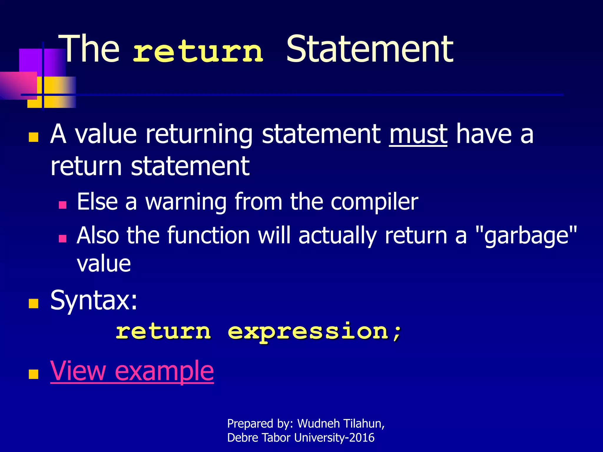 The return Statement
 A value returning statement must have a
return statement
 Else a warning from the compiler
 Also the function will actually return a "garbage"
value
 Syntax:
return expression;
 View example
Prepared by: Wudneh Tilahun,
Debre Tabor University-2016
 
