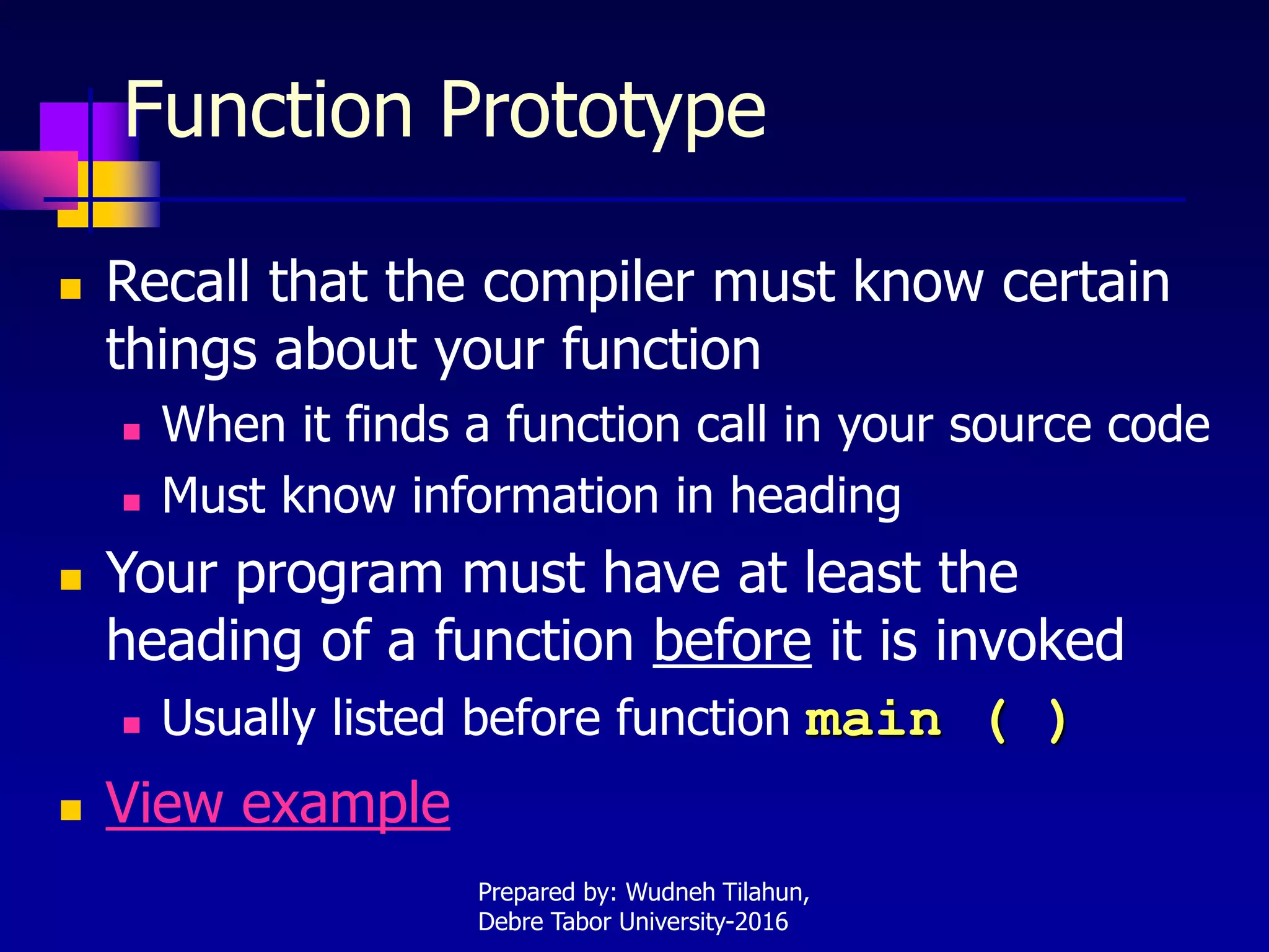 Function Prototype
 Recall that the compiler must know certain
things about your function
 When it finds a function call in your source code
 Must know information in heading
 Your program must have at least the
heading of a function before it is invoked
 Usually listed before function main ( )
 View example
Prepared by: Wudneh Tilahun,
Debre Tabor University-2016
 
