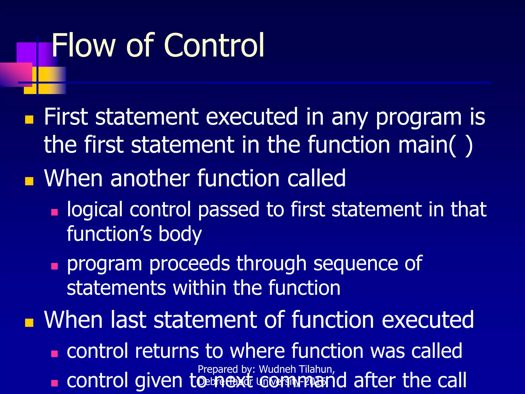 Flow of Control
 First statement executed in any program is
the first statement in the function main( )
 When another function called
 logical control passed to first statement in that
function’s body
 program proceeds through sequence of
statements within the function
 When last statement of function executed
 control returns to where function was called
 control given to next command after the call
Prepared by: Wudneh Tilahun,
Debre Tabor University-2016
 