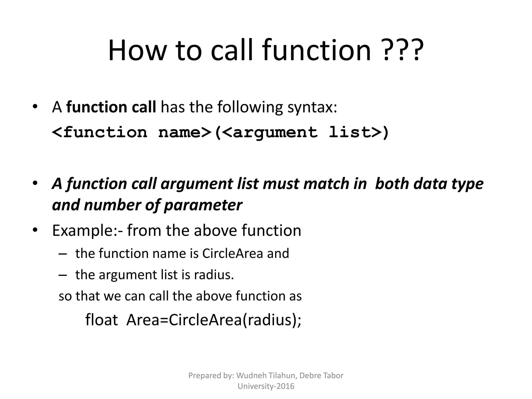 How to call function ???
• A function call has the following syntax:
<function name>(<argument list>)
• A function call argument list must match in both data type
and number of parameter
• Example:- from the above function
– the function name is CircleArea and
– the argument list is radius.
so that we can call the above function as
float Area=CircleArea(radius);
Prepared by: Wudneh Tilahun, Debre Tabor
University-2016
 